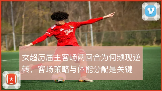 女超历届主客场两回合为何频现逆转，客场策略与体能分配是关键