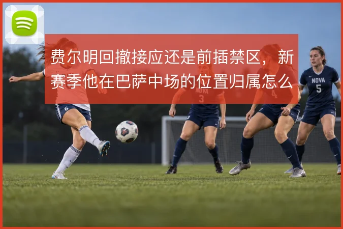 费尔明回撤接应还是前插禁区，新赛季他在巴萨中场的位置归属怎么选