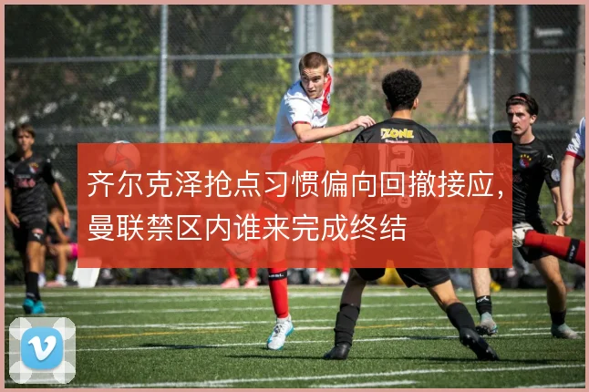 齐尔克泽抢点习惯偏向回撤接应,曼联禁区内谁来完成终结