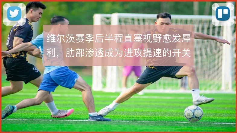 维尔茨赛季后半程直塞视野愈发犀利，肋部渗透成为进攻提速的开关
