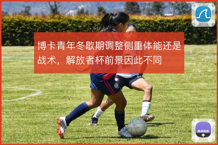 博卡青年冬歇期调整侧重体能还是战术,解放者杯前景因此不同