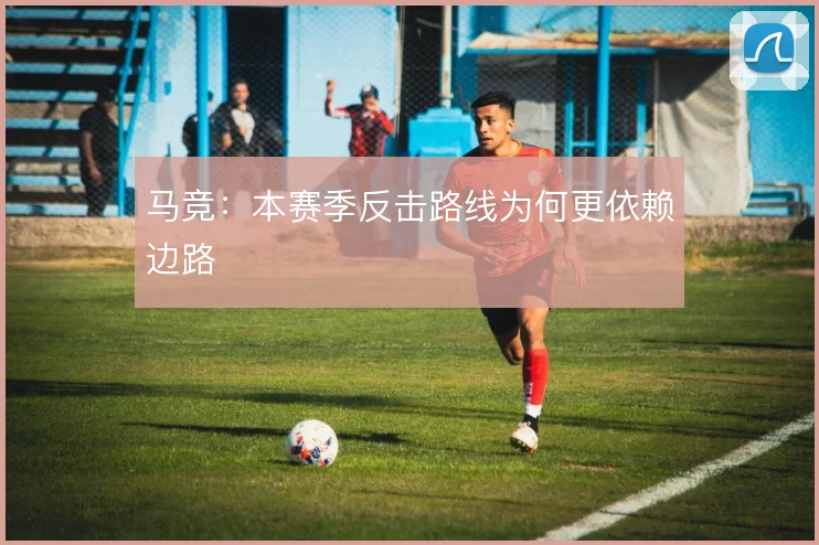 马竞：本赛季反击路线为何更依赖边路