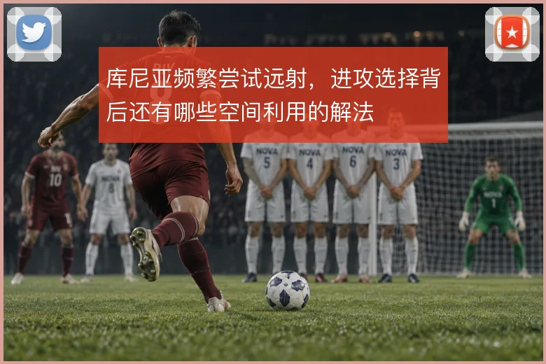 库尼亚频繁尝试远射，进攻选择背后还有哪些空间利用的解法