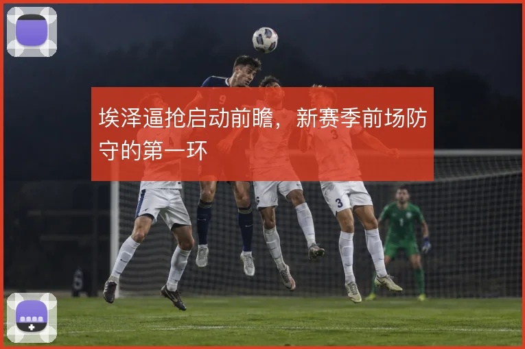 埃泽逼抢启动前瞻，新赛季前场防守的第一环