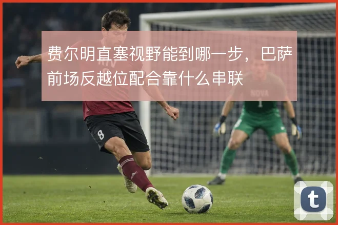 费尔明直塞视野能到哪一步，巴萨前场反越位配合靠什么串联