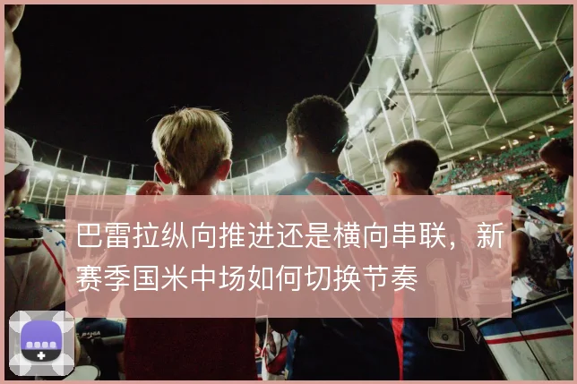 巴雷拉纵向推进还是横向串联，新赛季国米中场如何切换节奏