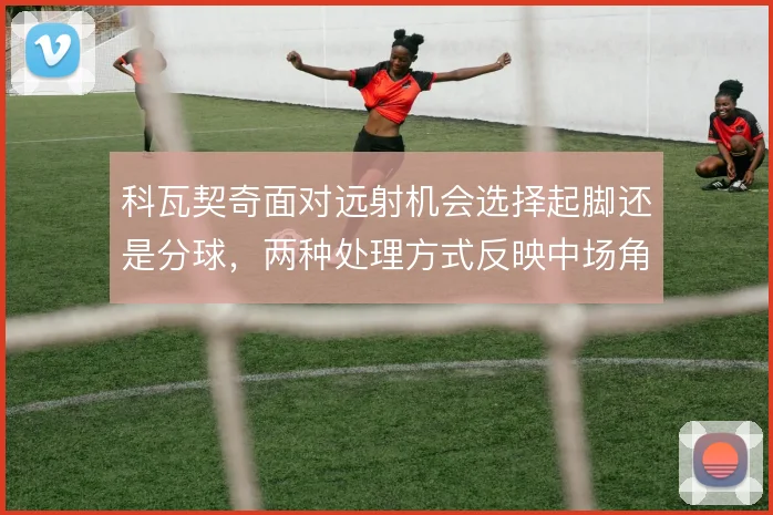 科瓦契奇面对远射机会选择起脚还是分球,两种处理方式反映中场角色定位