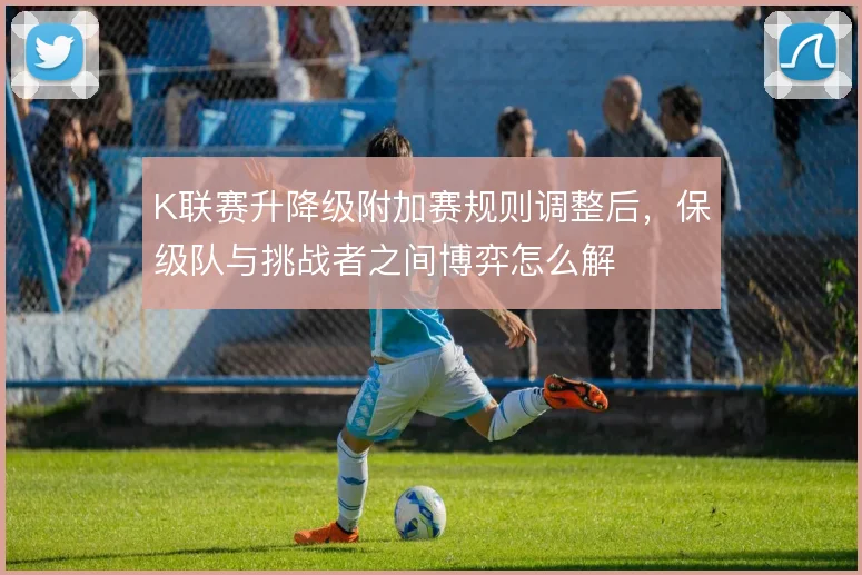 K联赛升降级附加赛规则调整后,保级队与挑战者之间博弈怎么解