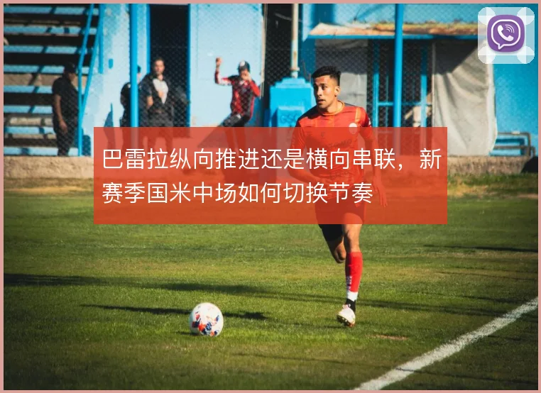 巴雷拉纵向推进还是横向串联，新赛季国米中场如何切换节奏