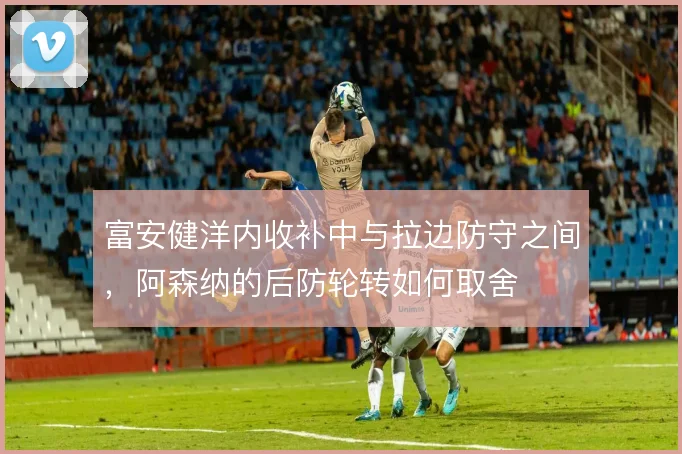 富安健洋内收补中与拉边防守之间,阿森纳的后防轮转如何取舍