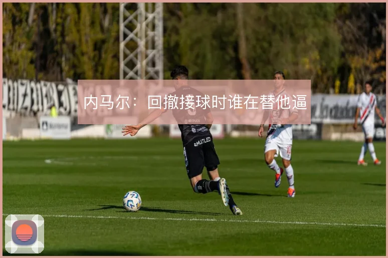 内马尔：回撤接球时谁在替他逼
