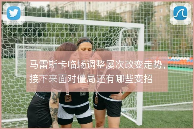 马雷斯卡临场调整屡次改变走势，接下来面对僵局还有哪些变招