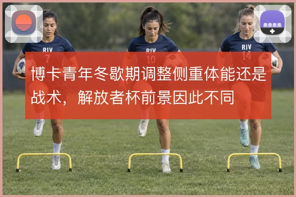 博卡青年冬歇期调整侧重体能还是战术，解放者杯前景因此不同