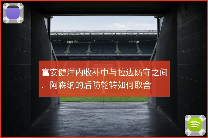 富安健洋内收补中与拉边防守之间,阿森纳的后防轮转如何取舍