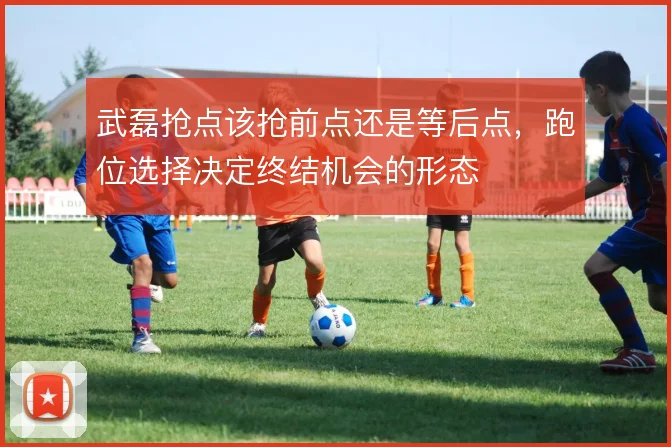 武磊抢点该抢前点还是等后点，跑位选择决定终结机会的形态