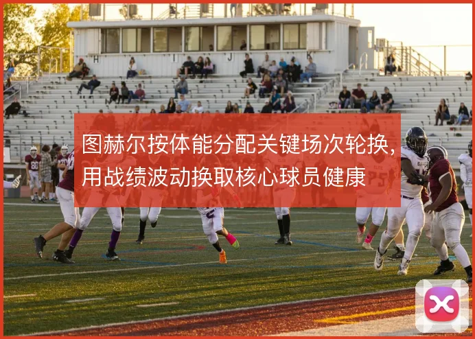图赫尔按体能分配关键场次轮换,用战绩波动换取核心球员健康
