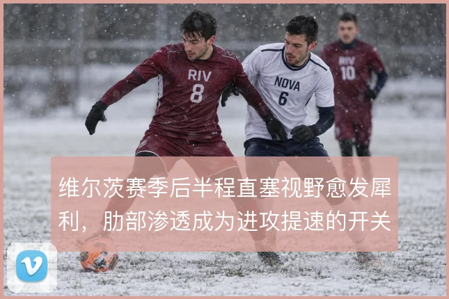 维尔茨赛季后半程直塞视野愈发犀利,肋部渗透成为进攻提速的开关