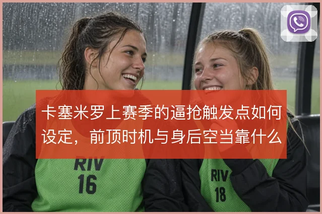 卡塞米罗上赛季的逼抢触发点如何设定，前顶时机与身后空当靠什么平衡