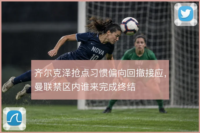 齐尔克泽抢点习惯偏向回撤接应,曼联禁区内谁来完成终结