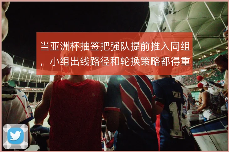 当亚洲杯抽签把强队提前推入同组，小组出线路径和轮换策略都得重算