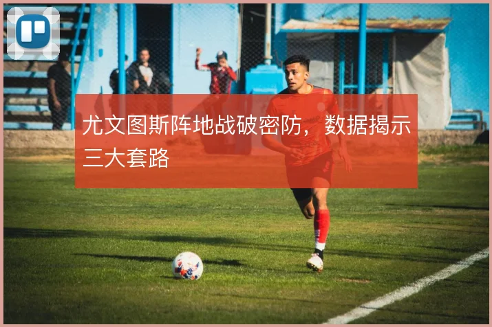尤文图斯阵地战破密防，数据揭示三大套路