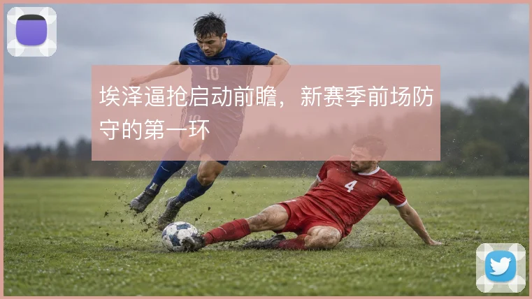 埃泽逼抢启动前瞻，新赛季前场防守的第一环