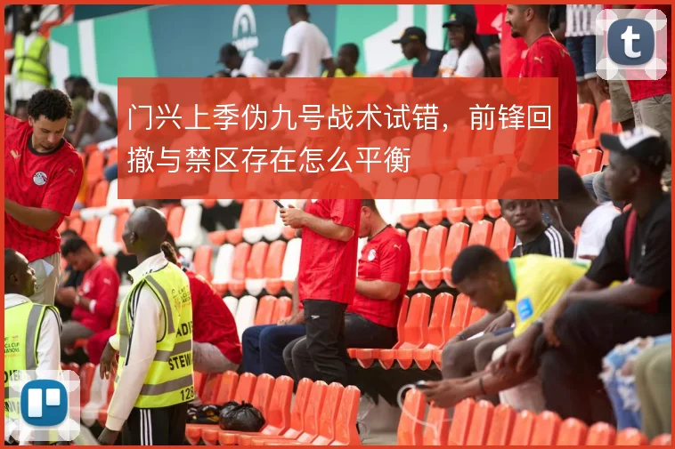 门兴上季伪九号战术试错，前锋回撤与禁区存在怎么平衡