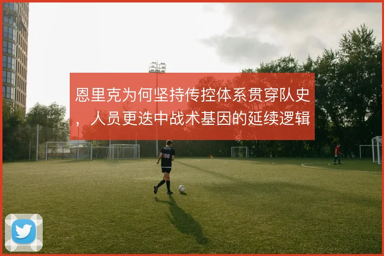 恩里克为何坚持传控体系贯穿队史,人员更迭中战术基因的延续逻辑