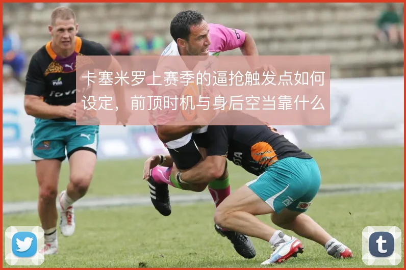 卡塞米罗上赛季的逼抢触发点如何设定，前顶时机与身后空当靠什么平衡