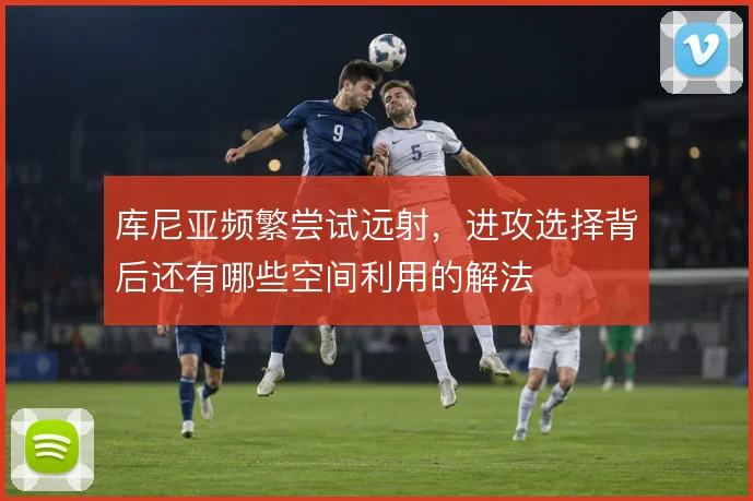 库尼亚频繁尝试远射，进攻选择背后还有哪些空间利用的解法